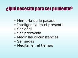 ¿Qué necesito para ser prudente? Memoria de lo pasado Inteligencia en el presente Ser dócil Ser precavido Medir las circunstancias Ser sagaz Meditar en el tiempo 