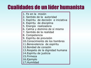 Fe en la  misión Sentido de la  autoridad Espíritu  de decisión  e iniciativa Espíritu  de disciplina Energía  realizadora Calma y dominio de sí mismo Sentido de la realidad Competencia Espíritu de previsión Conocimiento de los hombres Benevolencia  de espíritu  Bondad de corazón Respeto de la dignidad humana Espíritu de justicia Firmeza Ejemplo Humildad Cualidades de un líder humanista 