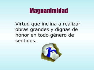 Magnanimidad Virtud que inclina a realizar  obras grandes y dignas de honor en todo género de sentidos. 