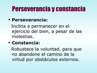 Perseverancia y constancia Perseverancia: Inclina a permanecer en el ejercicio del bien, a pesar de las molestias. Constancia: Robustece la voluntad, para que no abandone el camino de la virtud por obstáculos externos. 