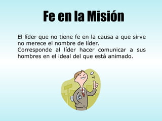El líder que no tiene fe en la causa a que sirve no merece el nombre de líder.  Corresponde al líder hacer comunicar a sus hombres en el ideal del que está animado.  Fe en la Misión 