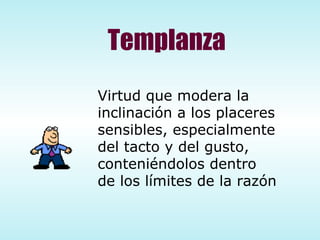 Templanza Virtud que modera la  inclinación a los placeres  sensibles, especialmente  del tacto y del gusto, conteniéndolos dentro  de los límites de la razón 