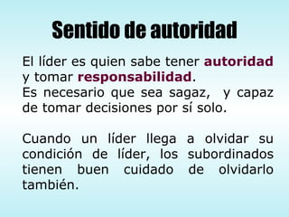 El líder es quien sabe tener  autoridad  y tomar  responsabilidad .  Es necesario que sea sagaz,  y capaz de tomar decisiones por sí solo. Cuando un líder llega a olvidar su condición de líder, los subordinados tienen buen cuidado de olvidarlo también. Sentido de autoridad 