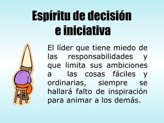 El líder que tiene miedo de las responsabilidades y que limita sus ambiciones a  las cosas fáciles y ordinarias, siempre se hallará falto de inspiración para animar a los demás. Espíritu de decisión  e iniciativa 