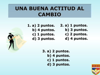 UNA BUENA ACTITUD AL CAMBIO 1. a) 2 puntos. b) 4 puntos. c) 1 puntos. d) 3 puntos. 2. a) 1 puntos. b) 3 puntos. c) 2 puntos. d) 4 puntos. 3. a) 2 puntos. b) 4 puntos. c) 1 puntos. d) 3 puntos. 