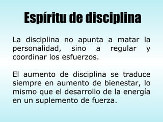 La disciplina no apunta a matar la personalidad, sino a regular y coordinar los esfuerzos. El aumento de disciplina se traduce siempre en aumento de bienestar, lo mismo que el desarrollo de la energía en un suplemento de fuerza. Espíritu de disciplina 