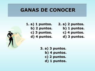 GANAS DE CONOCER 1. a) 1 puntos. b) 2 puntos. c) 3 puntos. d) 4 puntos. 2. a) 2 puntos. b) 1 puntos. c) 4 puntos. d) 3 puntos. 3. a) 3 puntos. b) 4 puntos. c) 2 puntos. d) 1 puntos. 