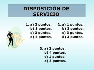 DISPOSICIÓN DE SERVICIO 1. a) 2 puntos. b) 1 puntos. c) 3 puntos. d) 4 puntos. 2. a) 1 puntos. b) 2 puntos. c) 3 puntos. d) 3 puntos. 3. a) 2 puntos. b) 4 puntos. c) 1 puntos. d) 3 puntos. 