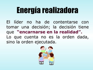 El líder no ha de contentarse con tomar una decisión; la decisión tiene que  “encarnarse en la realidad”.   Lo que cuenta no es la orden dada, sino la orden ejecutada. Energía realizadora 
