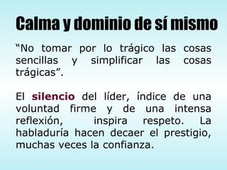 “ No tomar por lo trágico las cosas sencillas y simplificar las cosas trágicas”. El  silencio  del líder, índice de una voluntad firme y de una intensa reflexión,  inspira respeto. La habladuría hacen decaer el prestigio, muchas veces la confianza.  Calma y dominio de sí mismo 