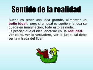 Bueno es tener una idea grande, alimentar un  bello ideal ;  pero si el ideal es sueño y la idea se queda en imaginación, todo esto es nada.  Es preciso que el ideal encarne en  la  realidad .  Ver claro, ver lo verdadero, ver lo justo, tal debe ser la mirada del líder Sentido de la realidad 