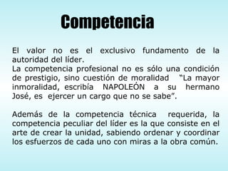El valor no es el exclusivo fundamento de la autoridad del líder. La competencia profesional no es sólo una condición de prestigio, sino cuestión de moralidad  “La mayor inmoralidad, escribía  NAPOLEÓN  a  su  hermano José, es  ejercer un cargo que no se sabe”. Además de la competencia técnica  requerida, la competencia peculiar del líder es la que consiste en el arte de crear la unidad, sabiendo ordenar y coordinar los esfuerzos de cada uno con miras a la obra común. Competencia 