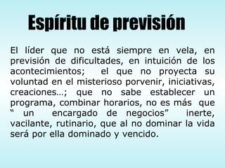 El líder que no está siempre en vela, en previsión de dificultades, en intuición de los acontecimientos;  el que no proyecta su voluntad en el misterioso porvenir, iniciativas, creaciones…; que no sabe establecer un programa, combinar horarios, no es más  que “ un  encargado de negocios”  inerte, vacilante, rutinario, que al no dominar la vida será por ella dominado y vencido.  Espíritu de previsión 
