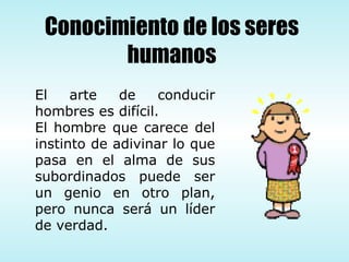 El arte de conducir hombres es difícil.  El hombre que carece del instinto de adivinar lo que pasa en el alma de sus subordinados puede ser un genio en otro plan, pero nunca será un líder de verdad.  Conocimiento de los seres humanos 