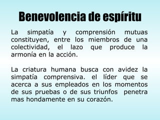 La simpatía y comprensión mutuas constituyen, entre los miembros de una colectividad, el lazo que produce la armonía en la acción. La criatura humana busca con avidez la simpatía comprensiva. el líder que se acerca a sus empleados en los momentos de sus pruebas o de sus triunfos  penetra mas hondamente en su corazón. Benevolencia de espíritu 