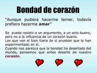 “ Aunque pudiera hacerme temer, todavía prefiero hacerme  amar ” Se  puede resistir a un argumento, a un acto bueno, pero no a la influencia de un corazón bueno. Los que ven el bien fuera de sí prueban que lo han experimentado en sí. Cuando nos parezca que la bondad ha desertado del mundo, pensemos que antes desertó de nuestro  corazón . Bondad de corazón 
