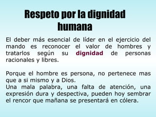 El deber más esencial de líder en el ejercicio del mando es reconocer el valor de hombres y tratarlos según su  dignidad  de personas racionales y libres. Porque el hombre es persona, no pertenece mas que a si mismo y a Dios. Una mala palabra, una falta de atención, una expresión dura y despectiva, pueden hoy sembrar el rencor que mañana se presentará en cólera. Respeto por la dignidad humana 