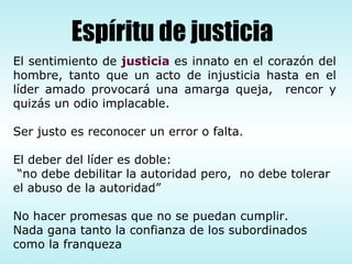 El sentimiento de  justicia  es innato en el corazón del hombre, tanto que un acto de injusticia hasta en el líder amado provocará una amarga queja,  rencor y quizás un odio implacable.  Ser justo es reconocer un error o falta. El deber del líder es doble: “ no debe debilitar la autoridad pero,  no debe tolerar el abuso de la autoridad” No hacer promesas que no se puedan cumplir. Nada gana tanto la confianza de los subordinados como la franqueza Espíritu de justicia 