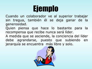 Cuando un colaborador ve al superior trabajar sin tregua, también él se deja ganar de la generosidad. Quien piensa que hace lo bastante para la recompensa que recibe nunca será líder. A medida que se asciende, la conciencia del líder debe agrandarse, puesto que subiendo en jerarquía se encuentra  más libre y solo. Ejemplo 