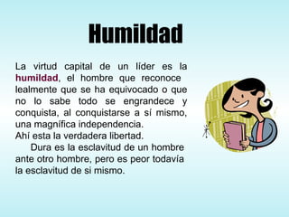 La virtud capital de un líder es la  humildad , el hombre que reconoce  lealmente que se ha equivocado o que no lo sabe todo se engrandece y conquista, al conquistarse a sí mismo, una magnífica independencia.  Ahí esta la verdadera libertad.  Dura es la esclavitud de un hombre  ante otro hombre, pero es peor todavía  la esclavitud de si mismo.  Humildad 
