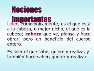 Nociones importantes Líder , etimológicamente, es el que está a la cabeza, o mejor dicho, el que es la cabeza;  cabeza  que ve, piensa y hace obrar, pero en beneficio del cuerpo entero. Es  líder  el que sabe, quiere y realiza, y también hace saber, querer y realizar. 