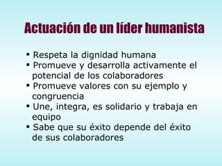 Actuación de un líder humanista Respeta la dignidad humana Promueve y desarrolla activamente el  potencial de los colaboradores Promueve valores con su ejemplo y congruencia Une, integra, es solidario y trabaja en equipo Sabe que su éxito depende del éxito de sus colaboradores 