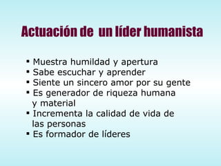 Muestra humildad y apertura Sabe escuchar y aprender Siente un sincero amor por su gente Es generador de riqueza humana y material Incrementa la calidad de vida de las personas Es formador de líderes Actuación de  un líder humanista 