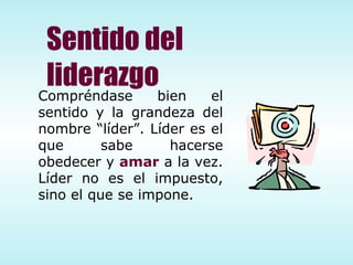 Sentido del liderazgo Compréndase bien el sentido y la grandeza del nombre “líder”. Líder es el que sabe hacerse obedecer y  amar  a la vez.  Líder no es el impuesto, sino el que se impone. 