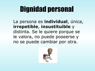 Dignidad personal La persona es  individual , única, irrepetible ,  insustituible  y distinta. Se le quiere porque se le valora, no puede poseerse y no se puede cambiar por otra. 