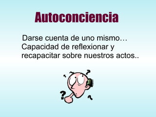 Autoconciencia Darse cuenta de uno mismo… Capacidad de reflexionar y recapacitar sobre nuestros actos.. 