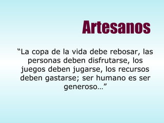 “ La copa de la vida debe rebosar, las personas deben disfrutarse, los juegos deben jugarse, los recursos deben gastarse; ser humano es ser generoso…” Artesanos 