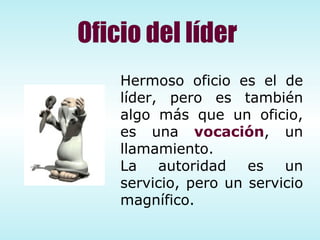 Hermoso oficio es el de líder, pero es también algo más que un oficio, es una  vocación , un llamamiento. La autoridad es un servicio, pero un servicio magn í fico.  Oficio del líder 