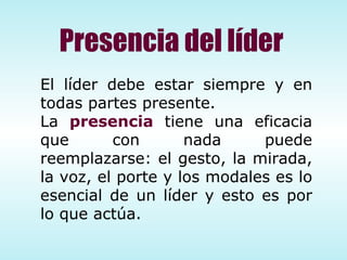 El líder debe estar siempre y en todas partes presente.  La  presencia  tiene una eficacia que con nada puede reemplazarse: el gesto, la mirada, la voz, el porte y los modales es lo esencial de un líder y esto es por lo que actúa. Presencia del líder 