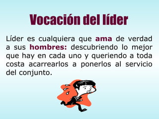 Líder es cualquiera que  ama  de verdad a sus  hombres:  descubriendo lo mejor que hay en cada uno y queriendo a toda costa acarrearlos a ponerlos al servicio del conjunto. Vocación del líder 