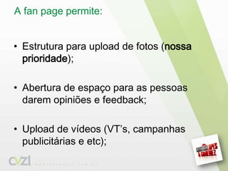 A fanpage permite: Estrutura para upload de fotos (nossa prioridade);Abertura de espaço para as pessoas darem opiniões e feedback;Upload de vídeos (VT’s, campanhas publicitárias e etc);