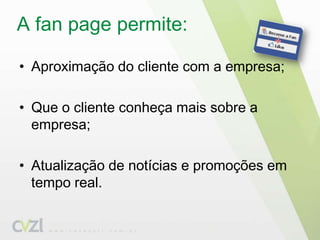 A fanpage permite: Aproximação do cliente com a empresa;Que o cliente conheça mais sobre a empresa;Atualização de notícias e promoções em tempo real.