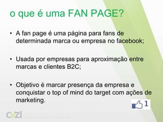 o que é uma FAN PAGE?A fanpageé uma página para fans de determinada marca ou empresa no facebook;Usada por empresas para aproximação entre marcas e clientes B2C;Objetivo é marcar presença da empresa e conquistar o top ofmind do target com ações de marketing.