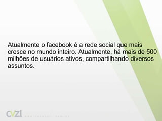 Atualmente o facebook é a rede social que mais cresce no mundo inteiro. Atualmente, há mais de 500 milhões de usuários ativos, compartilhando diversos assuntos.