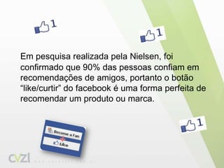 Em pesquisa realizada pela Nielsen, foi confirmado que 90% das pessoas confiam em recomendações de amigos, portanto o botão “like/curtir” do facebook é uma forma perfeita de recomendar um produto ou marca.