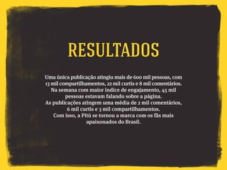 Uma única publicação atingiu mais de 600 mil pessoas, com
13 mil compartilhamentos, 22 mil curtis e 8 mil comentários.
Na semana com maior índice de engajamento, 45 mil
pessoas estavam falando sobre a página.
As publicações atingem uma média de 2 mil comentários,
6 mil curtis e 3 mil compartilhamentos.
Com isso, a Pitú se tornou a marca com os fãs mais
apaixonados do Brasil.
Resultados
 