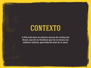 A Pitú está entre as maiores marcas de cachaça do
Brasil, mas foi no Nordeste que ela se tornou um
símbolo cultural, apreciada há mais de 70 anos.
CONTEXTO
 