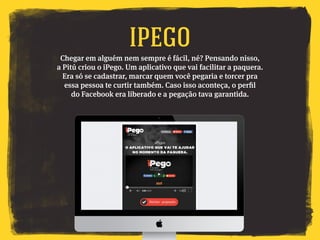Chegar em alguém nem sempre é fácil, né? Pensando nisso,
a Pitú criou o iPego. Um aplicativo que vai facilitar a paquera.
Era só se cadastrar, marcar quem você pegaria e torcer pra
essa pessoa te curtir também. Caso isso aconteça, o perfil
do Facebook era liberado e a pegação tava garantida.
IPEGO
 