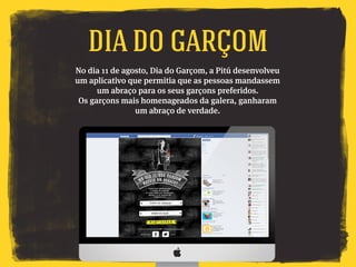 No dia 11 de agosto, Dia do Garçom, a Pitú desenvolveu
um aplicativo que permitia que as pessoas mandassem
um abraço para os seus garçons preferidos.
Os garçons mais homenageados da galera, ganharam
um abraço de verdade.
DIA DO GARÇom
 
