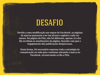 Devido a uma modificação nas regras do Facebook, as páginas
de marcas passaram a ter um alcance orgânico cada vez
menor. Na página da Pitú, não foi diferente, apenas 3% dos
fãs recebiam as atualizações da página, fazendo com que o
engajamento das publicações despencasse.
Desta forma, foi necessário repensar toda a estratégia de
comunicação na rede para continuar ativando a marca no
Facebook, reconectando os fãs a Pitú.
Desafio
 