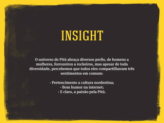 O universo de Pitú abraça diversos perfis, de homens a
mulheres, forrozeiros a rockeiros, mas apesar de toda
diversidade, percebemos que todos eles compartilhavam três
sentimentos em comum:
- Pertencimento a cultura nordestina;
- Bom humor na internet;
- E claro, a paixão pela Pitú.
Insight
 