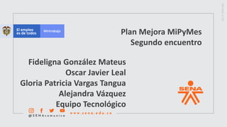 Plan Mejora MiPyMes
Segundo encuentro
Fideligna González Mateus
Oscar Javier Leal
Gloria Patricia Vargas Tangua
Alejandra Vázquez
Equipo Tecnológico
 