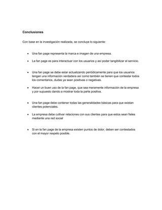 Conclusiones
Con base en la investigación realizada, se concluye lo siguiente:



Una fan page representa la marca e imagen de una empresa.



La fan page es para interactuar con los usuarios y así poder tangibilizar el servicio.



Una fan page se debe estar actualizando periódicamente para que los usuarios
tengan una información verdadera así como también se tienen que contestar todos
los comentarios, dudas ya sean positivas o negativas.



Hacer un buen uso de la fan page, que sea meramente información de la empresa
y por supuesto dando a mostrar toda la parte positiva.



Una fan page debe contener todas las generalidades básicas para que existan
clientes potenciales.



La empresa debe cultivar relaciones con sus clientes para que estos sean fieles
mediante una red social



Si en la fan page de la empresa existen puntos de dolor, deben ser contestados
con el mayor respeto posible.

 
