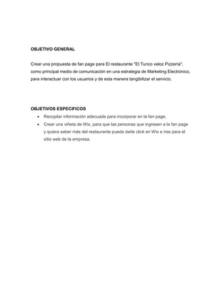 OBJETIVO GENERAL

Crear una propuesta de fan page para El restaurante "El Tunco veloz Pizzería",
como principal medio de comunicación en una estrategia de Marketing Electrónico,
para interactuar con los usuarios y de esta manera tangibilizar el servicio.

OBJETIVOS ESPECIFICOS


Recopilar información adecuada para incorporar en la fan page.



Crear una viñeta de Wix, para que las personas que ingresen a la fan page
y quiera saber más del restaurante pueda darle click en Wix e irse para el
sitio web de la empresa.

 