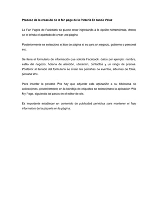Proceso de la creación de la fan page de la Pizzería El Tunco Veloz

La Fan Pages de Facebook se puede crear ingresando a la opción herramientas, donde
se le brinda el apartado de crear una pagina

Posteriormente se selecciona el tipo de página si es para un negocio, gobierno o personal
etc.

Se llena el formulario de información que solicita Facebook, datos por ejemplo: nombre,
estilo del negocio, horario de atención, ubicación, contactos y un rango de precios.
Posterior al llenado del formulario se crean las pestañas de eventos, álbumes de fotos,
pestaña Wix.

Para insertar la pestaña Wix hay que adjuntar esta aplicación a su biblioteca de
aplicaciones, posteriormente en la bandeja de etiquetas se seleccionara la aplicación Wix
My Page, siguiendo los pasos en el editor de wix.

Es importante establecer un contenido de publicidad periódica para mantener el flujo
informativo de la pizzería en la página.

 