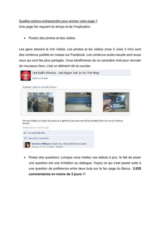 Quelles actions entreprendre pour animer votre page ?
Une page fan requiert du temps et de l’implication.


   •   Postez des photos et des vidéos


Les gens adorent le rich média. Les photos et les vidéos (max 2 voire 3 min) sont
des contenus publiés en masse sur Facebook. Les contenus audio-visuels sont aussi
ceux qui sont les plus partagés. Vous bénéficierez de ce caractère viral pour recruter
de nouveaux fans, c’est un élément clé du succès




   •   Posez des questions. Lorsque vous mettez vos statuts à jour, le fait de poser
       une question est une invitation au dialogue. Voyez ce qui s’est passé suite à
       une question de préférence entre deux buts sur la fan page du Barca : 2.029
       commentaires en moins de 3 jours !!!
 